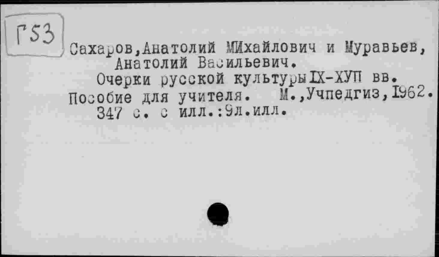 ﻿Сахаров,Анатолий Михайлович и Муравьев, Анатолий Васильевич.
Очерки русской культурыП-ХУП вв.
Пособие для учителя. М.,Учпедгиз,1962.
347 с. с илл.:9л.илл.